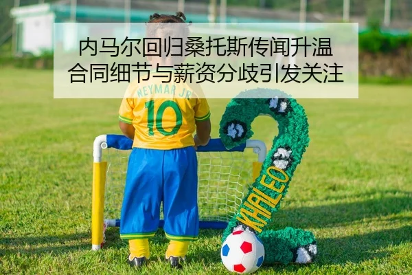 内马尔回归桑托斯传闻升温 合同细节与薪资分歧引发关注