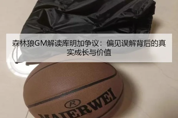 森林狼GM解读库明加争议：偏见误解背后的真实成长与价值