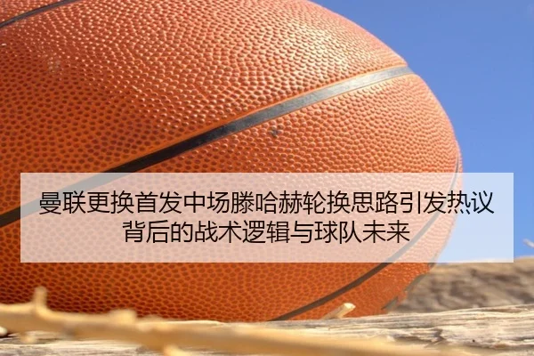 曼联更换首发中场滕哈赫轮换思路引发热议背后的战术逻辑与球队未来