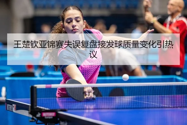 王楚钦亚锦赛失误复盘接发球质量变化引热议